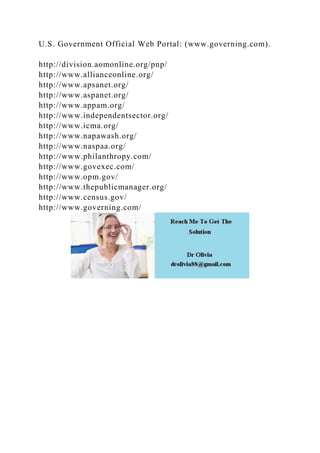 U.S. Government Official Web Portal: (www.governing.com).
http://division.aomonline.org/pnp/
http://www.allianceonline.org/
http://www.apsanet.org/
http://www.aspanet.org/
http://www.appam.org/
http://www.independentsector.org/
http://www.icma.org/
http://www.napawash.org/
http://www.naspaa.org/
http://www.philanthropy.com/
http://www.govexec.com/
http://www.opm.gov/
http://www.thepublicmanager.org/
http://www.census.gov/
http://www.governing.com/
 