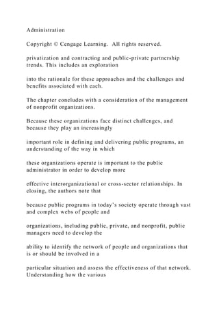 Administration
Copyright © Cengage Learning. All rights reserved.
privatization and contracting and public-private partnership
trends. This includes an exploration
into the rationale for these approaches and the challenges and
benefits associated with each.
The chapter concludes with a consideration of the management
of nonprofit organizations.
Because these organizations face distinct challenges, and
because they play an increasingly
important role in defining and delivering public programs, an
understanding of the way in which
these organizations operate is important to the public
administrator in order to develop more
effective interorganizational or cross-sector relationships. In
closing, the authors note that
because public programs in today’s society operate through vast
and complex webs of people and
organizations, including public, private, and nonprofit, public
managers need to develop the
ability to identify the network of people and organizations that
is or should be involved in a
particular situation and assess the effectiveness of that network.
Understanding how the various
 