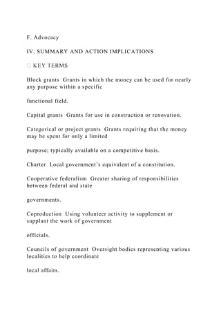 F. Advocacy
IV. SUMMARY AND ACTION IMPLICATIONS
Block grants Grants in which the money can be used for nearly
any purpose within a specific
functional field.
Capital grants Grants for use in construction or renovation.
Categorical or project grants Grants requiring that the money
may be spent for only a limited
purpose; typically available on a competitive basis.
Charter Local government’s equivalent of a constitution.
Cooperative federalism Greater sharing of responsibilities
between federal and state
governments.
Coproduction Using volunteer activity to supplement or
supplant the work of government
officials.
Councils of government Oversight bodies representing various
localities to help coordinate
local affairs.
 