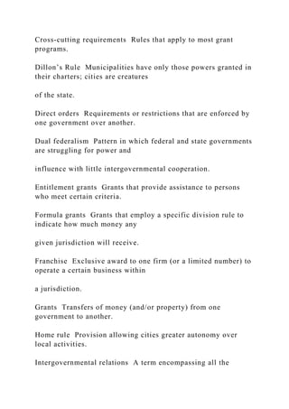 Cross-cutting requirements Rules that apply to most grant
programs.
Dillon’s Rule Municipalities have only those powers granted in
their charters; cities are creatures
of the state.
Direct orders Requirements or restrictions that are enforced by
one government over another.
Dual federalism Pattern in which federal and state governments
are struggling for power and
influence with little intergovernmental cooperation.
Entitlement grants Grants that provide assistance to persons
who meet certain criteria.
Formula grants Grants that employ a specific division rule to
indicate how much money any
given jurisdiction will receive.
Franchise Exclusive award to one firm (or a limited number) to
operate a certain business within
a jurisdiction.
Grants Transfers of money (and/or property) from one
government to another.
Home rule Provision allowing cities greater autonomy over
local activities.
Intergovernmental relations A term encompassing all the
 