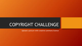 COPYRIGHT CHALLENGE
Upload a picture with creative commons licence
 