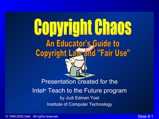 Presentation created for the Intel ®  Teach to the Future program by Judi Edman Yost Institute of Computer Technology Copyright Chaos An Educator's Guide to Copyright Law and &quot;Fair Use&quot; 