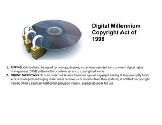 Digital Millennium
                                                                                              Copyright Act of
                                                                                              1998



1. RIPPING.	
  Criminalizes	
  the	
  use	
  of	
  technology,	
  devices,	
  or	
  services	
  intended	
  to	
  circumvent	
  digital	
  rights	
  
   management	
  (DRM)	
  soBware	
  that	
  controls	
  access	
  to	
  copyrighted	
  works.	
  
2. ONLINE	
  TAKEDOWNS.	
  Protects	
  Internet	
  Service	
  Providers	
  against	
  copyright	
  liability	
  if	
  they	
  promptly	
  block	
  
   access	
  to	
  allegedly	
  infringing	
  material	
  (or	
  remove	
  such	
  material	
  from	
  their	
  systems)	
  if	
  no%ﬁed	
  by	
  copyright	
  
   holder;	
  oﬀers	
  a	
  counter-­‐no%ﬁca%on	
  provision	
  if	
  use	
  is	
  exempted	
  under	
  fair	
  use	
  
 