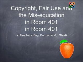 Copyright, Fair Use and
the Mis-education
in Room 401
in Room 401
or: Teachers: Beg, Borrow, and... Steal?

 