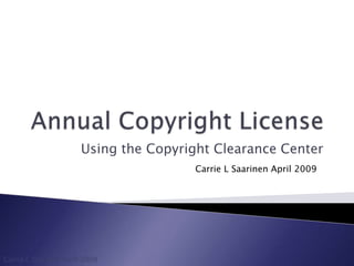 Annual Copyright License Using the Copyright Clearance Center Carrie L Saarinen April 2009 Carrie L Saarinen April 2009 