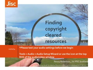 Finding
copyright
cleared
resources
21/01/14

*Please test your audio settings before we begin
Tools > Audio > Audio Setup Wizard or use the icon at the top
RHS of the audio/video window
Penny Robertson, Jisc RSC Scotland
‘Examining clouds’ by katerha http://www.flickr.com/photos/katerha/ CC BY 2.0

 