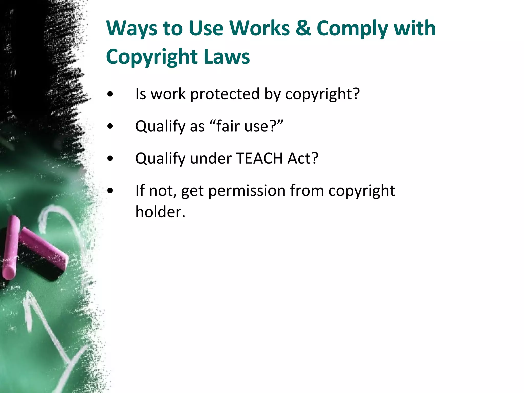 Ways to Use Works & Comply with Copyright Laws Is work protected by copyright? Qualify as “fair use?” Qualify under TEACH Act? If not, get permission from copyright holder. 