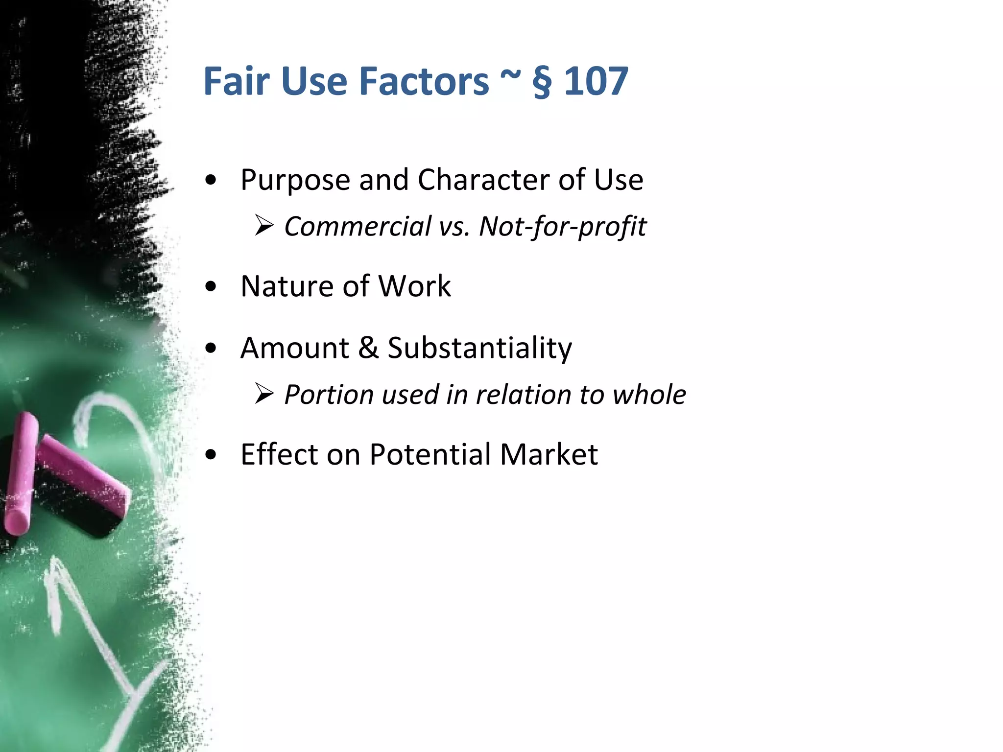Fair Use Factors ~ § 107 Purpose and Character of Use Commercial vs. Not-for-profit Nature of Work Amount & Substantiality Portion used in relation to whole Effect on Potential Market  