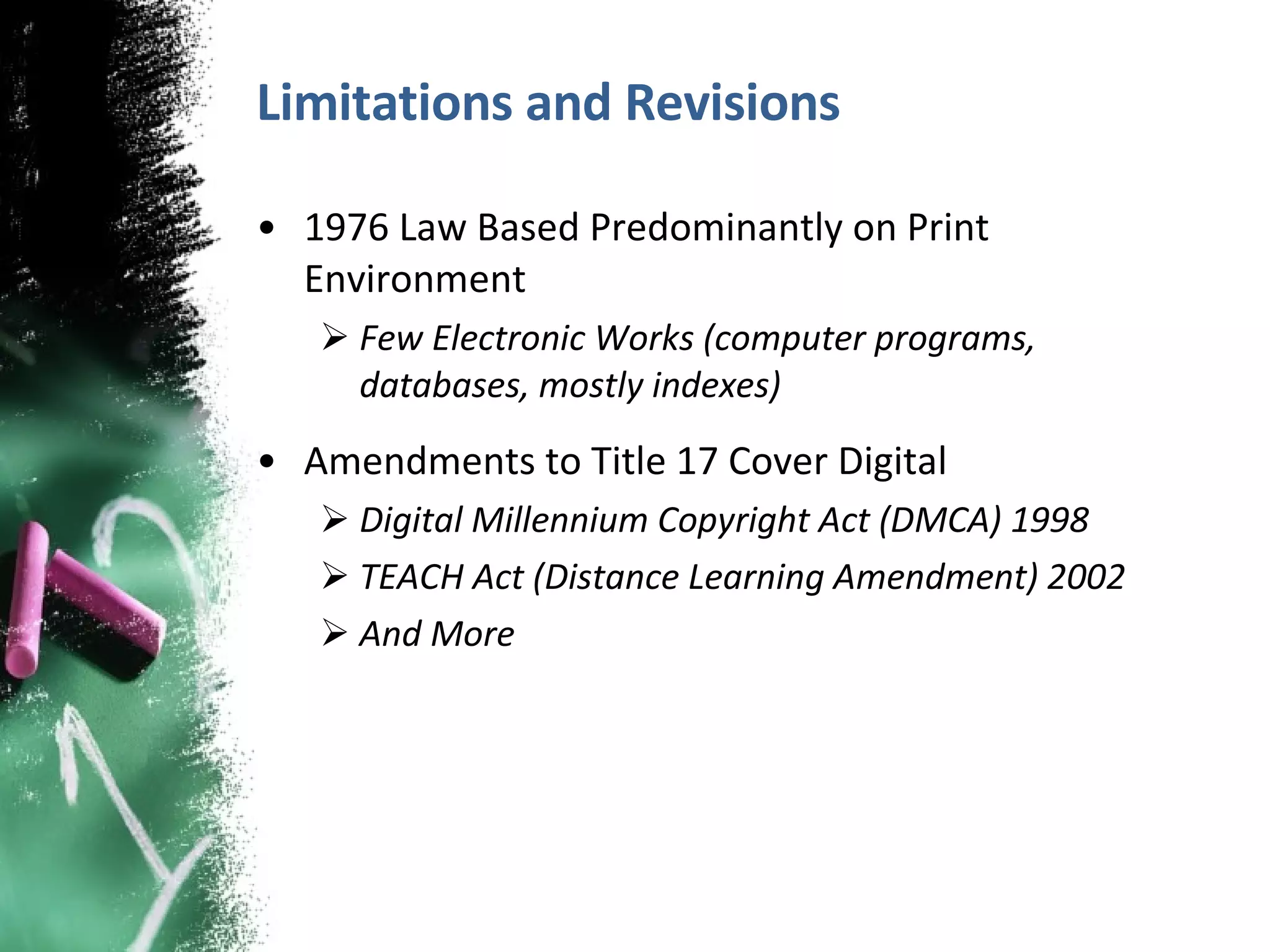 Limitations and Revisions 1976 Law Based Predominantly on Print Environment Few Electronic Works (computer programs, databases, mostly indexes) Amendments to Title 17 Cover Digital Digital Millennium Copyright Act (DMCA) 1998 TEACH Act (Distance Learning Amendment) 2002 And More 