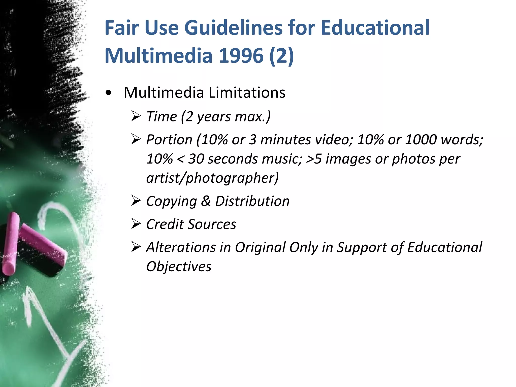 Fair Use Guidelines for Educational Multimedia 1996 (2) Multimedia Limitations Time (2 years max.) Portion (10% or 3 minutes video; 10% or 1000 words; 10% < 30 seconds music; >5 images or photos per artist/photographer) Copying & Distribution Credit Sources Alterations in Original Only in Support of Educational Objectives 