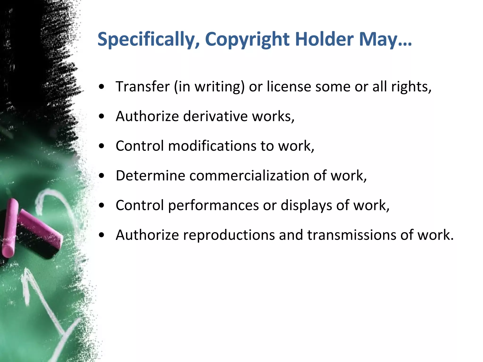 Specifically, Copyright Holder May… Transfer (in writing) or license some or all rights, Authorize derivative works, Control modifications to work, Determine commercialization of work, Control performances or displays of work, Authorize reproductions and transmissions of work. 