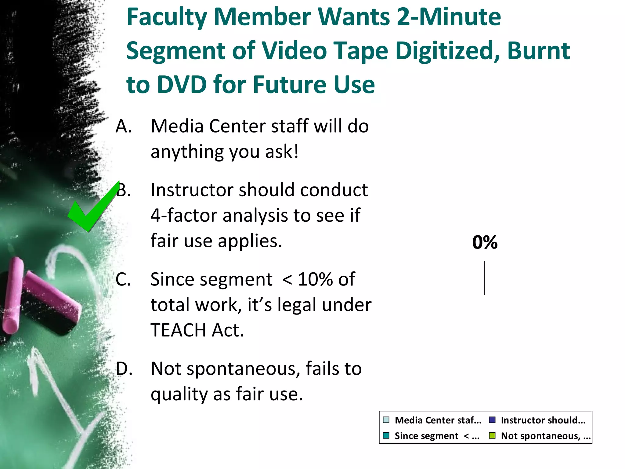 Faculty Member Wants 2-Minute Segment of Video Tape Digitized, Burnt to DVD for Future Use Media Center staff will do anything you ask! Instructor should conduct 4-factor analysis to see if fair use applies. Since segment  < 10% of total work, it’s legal under TEACH Act. Not spontaneous, fails to quality as fair use. 