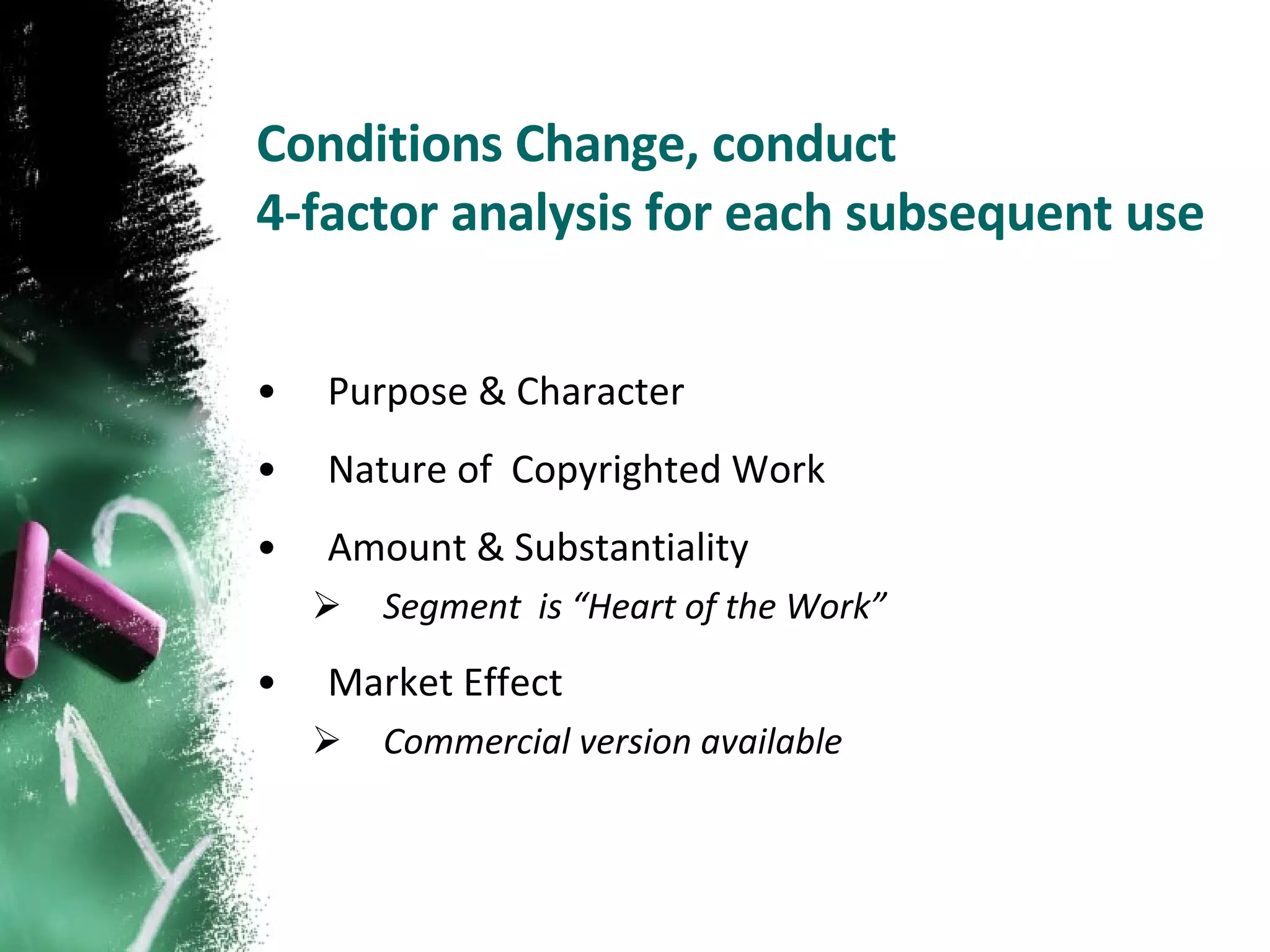 Conditions Change, conduct  4-factor analysis for each subsequent use Purpose & Character Nature of  Copyrighted Work Amount & Substantiality Segment  is “Heart of the Work” Market Effect  Commercial version available 