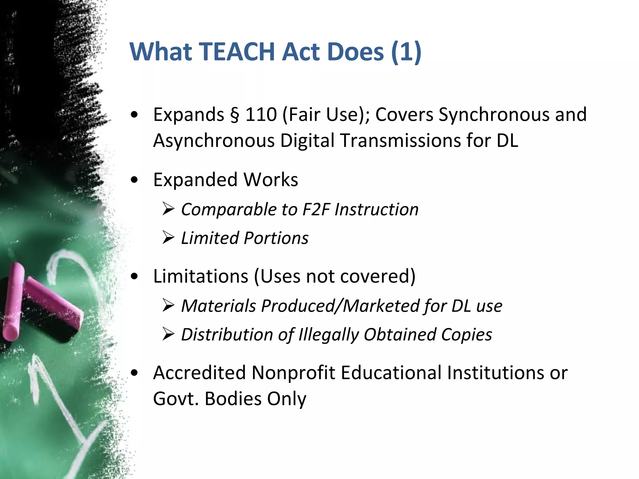 What TEACH Act Does (1) Expands § 110 (Fair Use); Covers Synchronous and Asynchronous Digital Transmissions for DL Expanded Works  Comparable to F2F Instruction Limited Portions Limitations (Uses not covered) Materials Produced/Marketed for DL use Distribution of Illegally Obtained Copies Accredited Nonprofit Educational Institutions or Govt. Bodies Only 