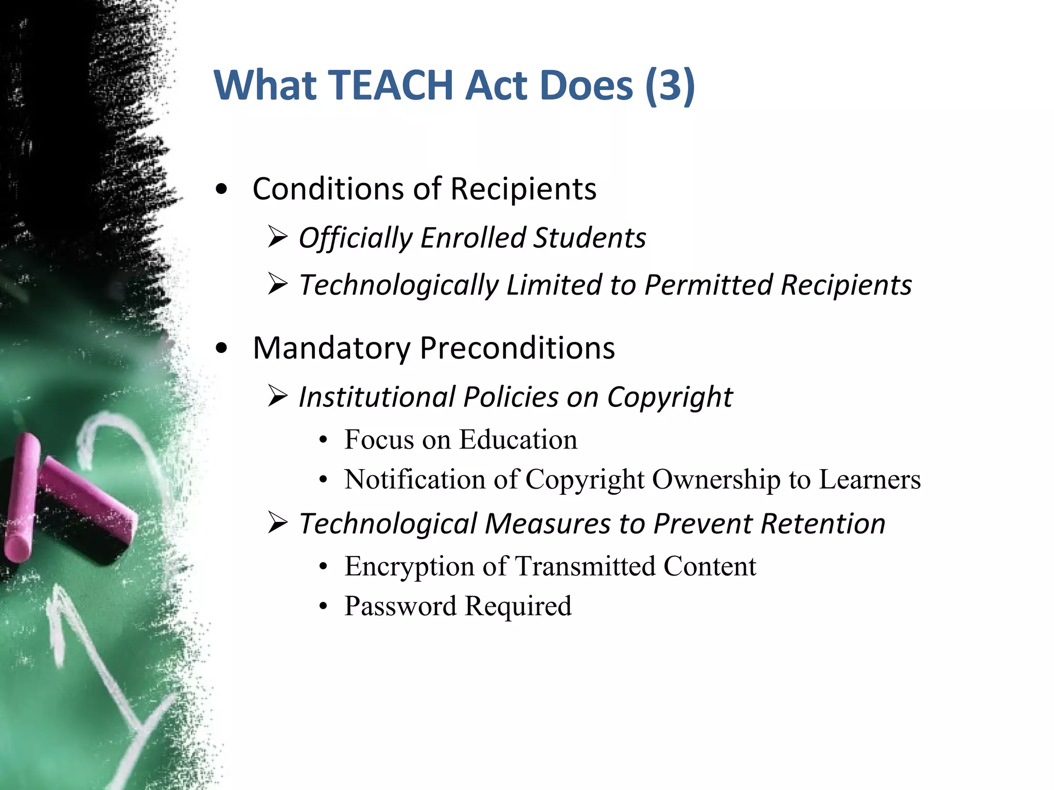 What TEACH Act Does (3) Conditions of Recipients Officially Enrolled Students Technologically Limited to Permitted Recipients Mandatory Preconditions Institutional Policies on Copyright Focus on Education Notification of Copyright Ownership to Learners Technological Measures to Prevent Retention Encryption of Transmitted Content Password Required  