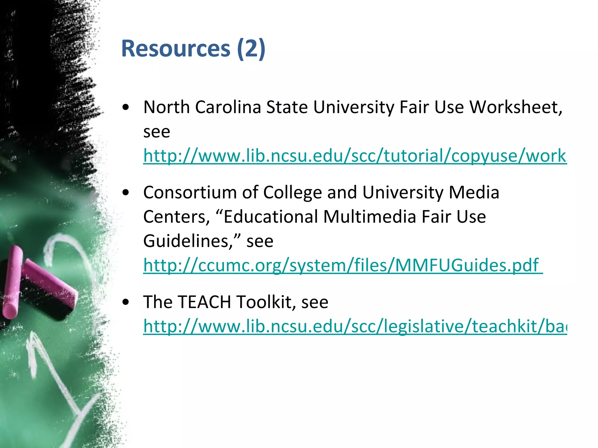 Resources (2) North Carolina State University Fair Use Worksheet, see  http://www.lib.ncsu.edu/scc/tutorial/copyuse/worksheet.pdf  Consortium of College and University Media Centers, “Educational Multimedia Fair Use Guidelines,” see  http://ccumc.org/system/files/MMFUGuides.pdf  The TEACH Toolkit, see  http://www.lib.ncsu.edu/scc/legislative/teachkit/background.html  