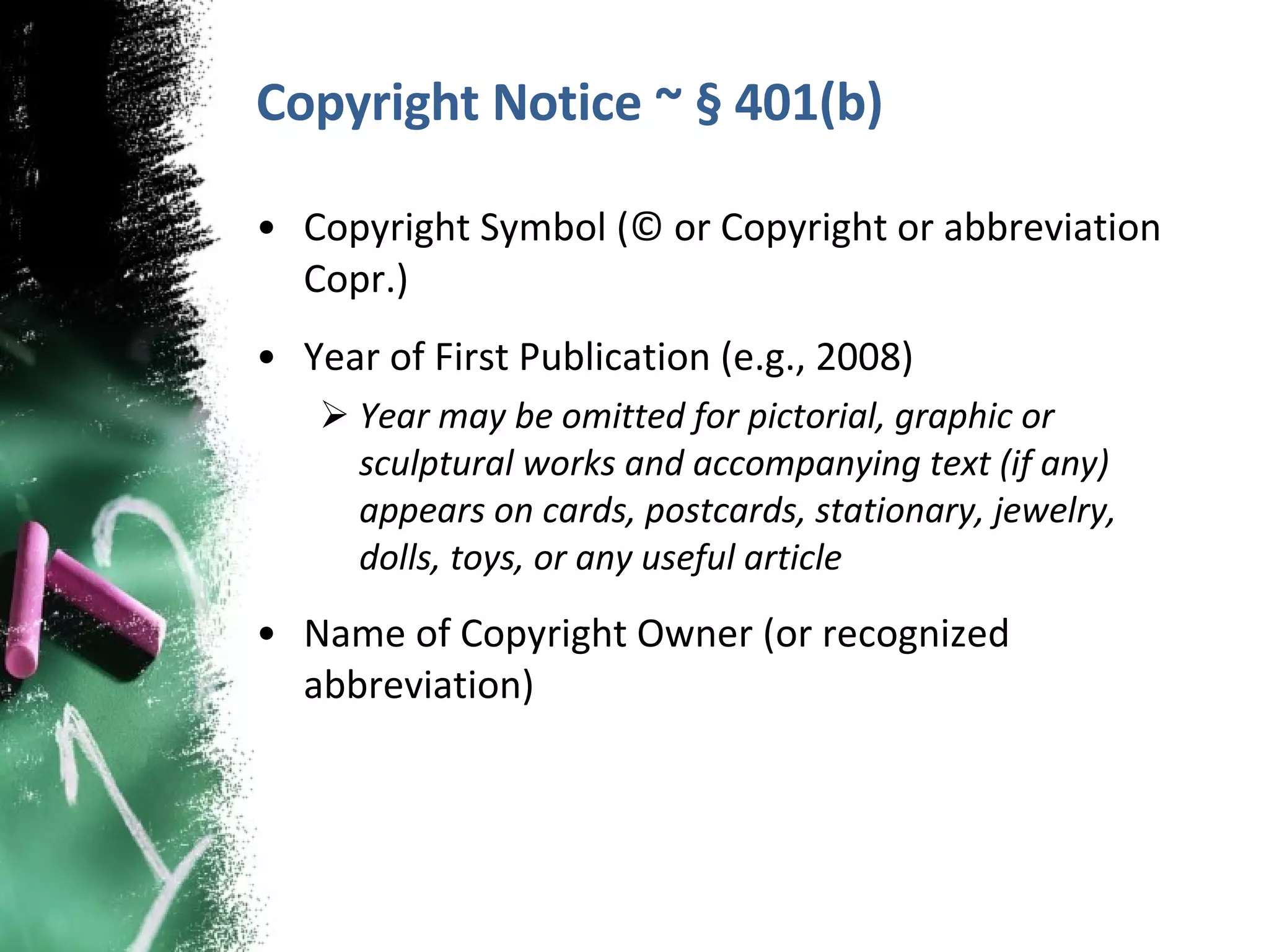 Copyright Notice ~ § 401(b) Copyright Symbol (© or Copyright or abbreviation Copr.) Year of First Publication (e.g., 2008) Year may be omitted for pictorial, graphic or sculptural works and accompanying text (if any) appears on cards, postcards, stationary, jewelry, dolls, toys, or any useful article Name of Copyright Owner (or recognized abbreviation)  