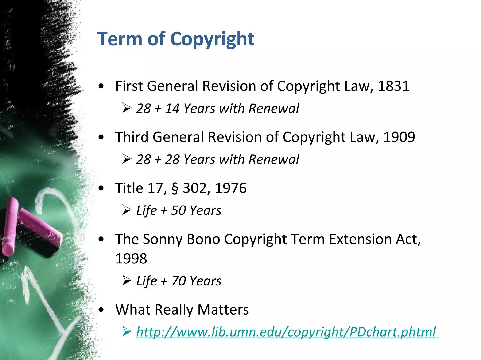 Term of Copyright First General Revision of Copyright Law, 1831 28 + 14 Years with Renewal Third General Revision of Copyright Law, 1909  28 + 28 Years with Renewal Title 17, § 302, 1976 Life + 50 Years The Sonny Bono Copyright Term Extension Act, 1998 Life + 70 Years What Really Matters http://www.lib.umn.edu/copyright/PDchart.phtml  