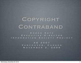 Copyright
                           Contraband
                               E d d a n K a t z
                        E x e c u t i v e D i r e c t o r
               I n f o r m a t i o n S o c i e t y P r o j e c t

                                        4 S 2 0 0 7
                               Va n c o u v e r , C a n a d a
                                N o v e m b e r 2 , 2 0 0 6




Wednesday, December 29, 2010                                       1
 