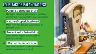 FOUR-FACTOR BALANCING TEST
1. Purpose & character of use
Nonproﬁt educational more likely fair than
commercial; “transform...
