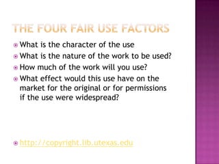 The four fair use factorsWhat is the character of the useWhat is the nature of the work to be used?How much of the work will you use?What effect would this use have on the market for the original or for permissions if the use were widespread? http://copyright.lib.utexas.edu
