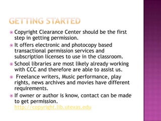 Getting StartedCopyright Clearance Center should be the first step in getting permission.It offers electronic and photocopy based transactional permission services and subscription licenses to use in the classroom.School libraries are most likely already working with CCC and therefore are able to assist us. Freelance writers, Music performance, play rights, news archives and movies have different requirements.If owner or author is know, contact can be made to get permission. http://copyright.lib.utexas.edu