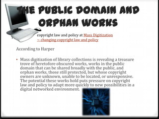 The public domain and orphan workscopyright law and policy at Mass Digitization ~ changing copyright law and policyAccording to HarperMass digitization of library collections is revealing a treasure trove of heretofore obscured works, works in the public domain that can be shared broadly with the public, and orphan works, those still protected, but whose copyright owners are unknown, unable to be located, or unresponsive. The potential these works hold puts pressure on copyright law and policy to adapt more quickly to new possibilities in a digital networked environment.The University of Texas at Austin Libraries Public Domain Project is doing something good about it. 