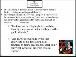 They blog about their discoveries, they post their processes for others to build upon, and they share their results though our library catalog records and by publishing as much as they can.Harper says…“First, we are developing better tools to identify those works that actually are in the public domain.”