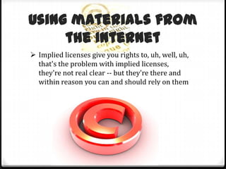 “Second, we are working with other libraries to begin developing best practices to define reasonable searches for copyright owners of different types of works.”Using materials from the InternetImplied licenses give you rights to, uh, well, uh, that's the problem with implied licenses, they're not real clear -- but they're there and within reason you can and should rely on themSome common assumptions are wrong        Copyright protectionMany people assume that everything posted on the Internet is public domain, probably because our law used to protect published works only if they displayed the proper copyright notice upon publication. The law, however, has changed: neither publication nor a notice of any kind is required to protect works today. The saving grace: implied and express licenses to use Internet materialsWhenever an author posts anything on the Internet, he or she should reasonably expect that it will be read, downloaded, printed out, forwarded, and even used as the basis for other works to some degree. So, just by posting, an author impliedly grants a limited license to use her work in this manner.Liability for posting infringing worksThe proliferation of RIAA lawsuits against individuals for peer-to-peer file-sharing make clear that individuals can be liable for their own actions when they copy and distribute others' copyrighted works without permission. The role of fair useFair use plays a critical role in the analog world where duplicating technology is cumbersome and authors make money by controlling copies. It balances authors' rights to reasonable compensation with the public's rights to the ideas contained in copyrighted works.