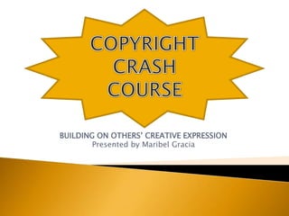 BUILDING ON OTHERS’ CREATIVE EXPRESSION Presented by Maribel Gracia COPYRIGHT CRASH COURSE 