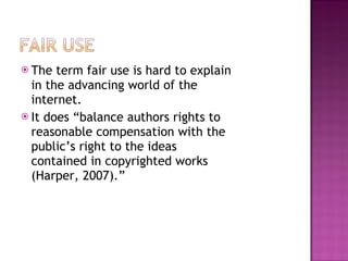 The term fair use is hard to explain in the advancing world of the internet. It does “balance authors rights to reasonable compensation with the public’s right to the ideas contained in copyrighted works (Harper, 2007).” 