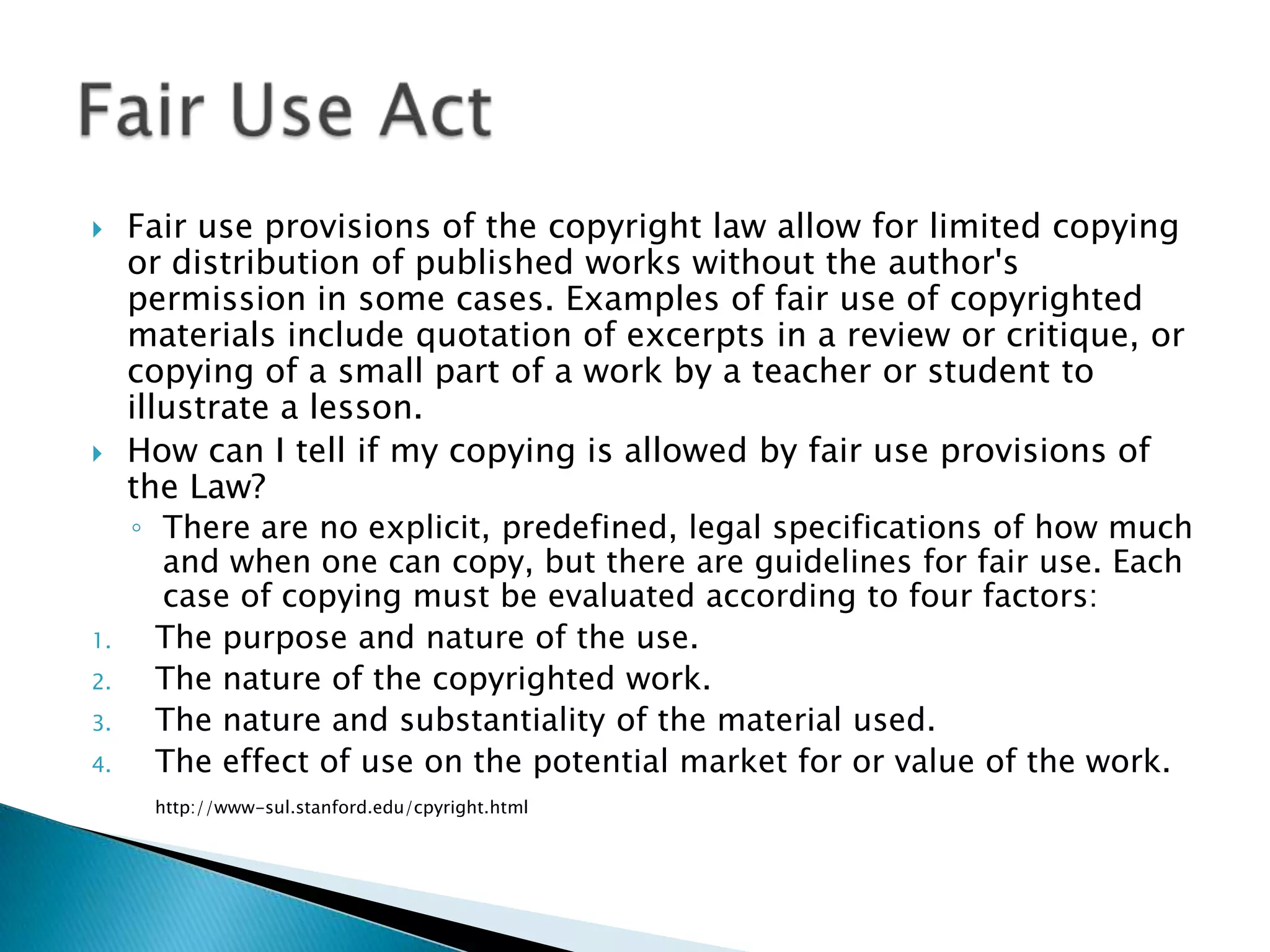 Fair use provisions of the copyright law allow for limited copying or distribution of published works without the author's permission in some cases. Examples of fair use of copyrighted materials include quotation of excerpts in a review or critique, or copying of a small part of a work by a teacher or student to illustrate a lesson. How can I tell if my copying is allowed by fair use provisions of the Law? There are no explicit, predefined, legal specifications of how much and when one can copy, but there are guidelines for fair use. Each case of copying must be evaluated according to four factors: The purpose and nature of the use. The nature of the copyrighted work. The nature and substantiality of the material used. The effect of use on the potential market for or value of the work. http://www-sul.stanford.edu/cpyright.htmlFair Use Act