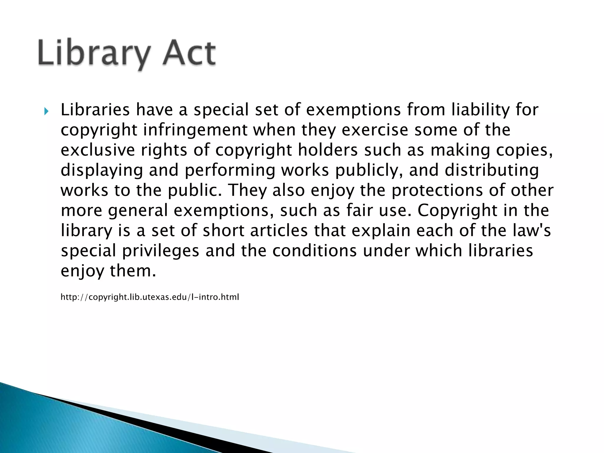 Libraries have a special set of exemptions from liability for copyright infringement when they exercise some of the exclusive rights of copyright holders such as making copies, displaying and performing works publicly, and distributing works to the public. They also enjoy the protections of other more general exemptions, such as fair use. Copyright in the library is a set of short articles that explain each of the law's special privileges and the conditions under which libraries enjoy them.http://copyright.lib.utexas.edu/l-intro.htmlLibrary Act  