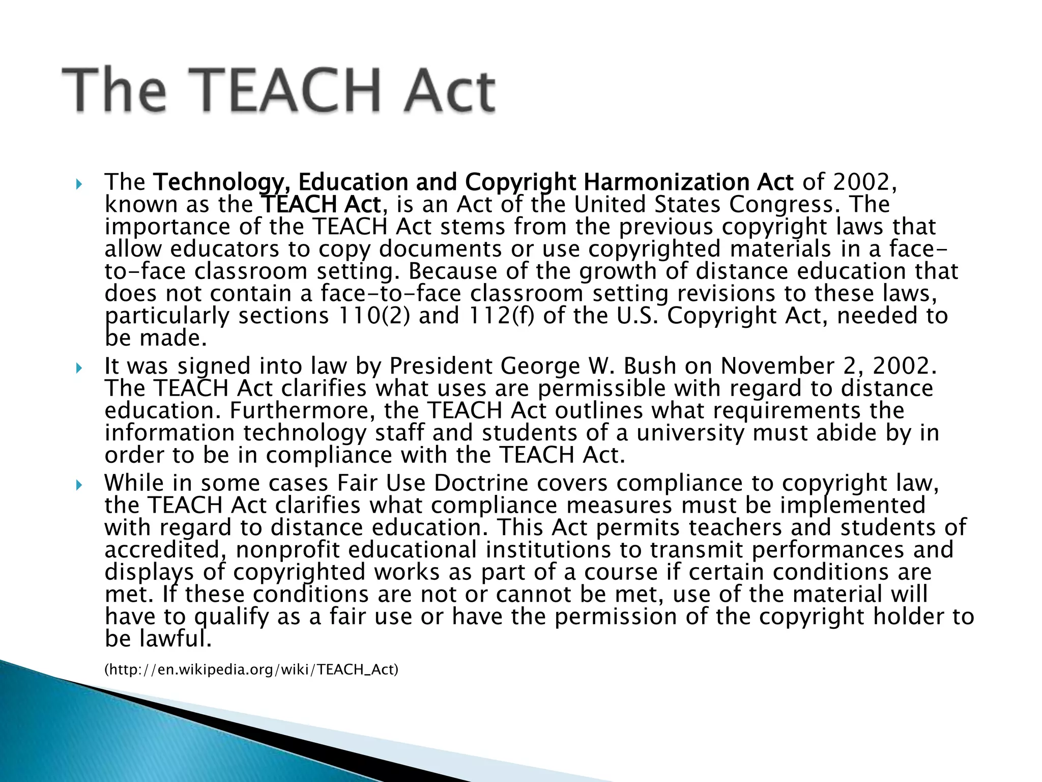 The Technology, Education and Copyright Harmonization Act of 2002, known as the TEACH Act, is an Act of the United States Congress. The importance of the TEACH Act stems from the previous copyright laws that allow educators to copy documents or use copyrighted materials in a face-to-face classroom setting. Because of the growth of distance education that does not contain a face-to-face classroom setting revisions to these laws, particularly sections 110(2) and 112(f) of the U.S. Copyright Act, needed to be made.It was signed into law by President George W. Bush on November 2, 2002. The TEACH Act clarifies what uses are permissible with regard to distance education. Furthermore, the TEACH Act outlines what requirements the information technology staff and students of a university must abide by in order to be in compliance with the TEACH Act.While in some cases Fair Use Doctrine covers compliance to copyright law, the TEACH Act clarifies what compliance measures must be implemented with regard to distance education. This Act permits teachers and students of accredited, nonprofit educational institutions to transmit performances and displays of copyrighted works as part of a course if certain conditions are met. If these conditions are not or cannot be met, use of the material will have to qualify as a fair use or have the permission of the copyright holder to be lawful.(http://en.wikipedia.org/wiki/TEACH_Act)The TEACH Act
