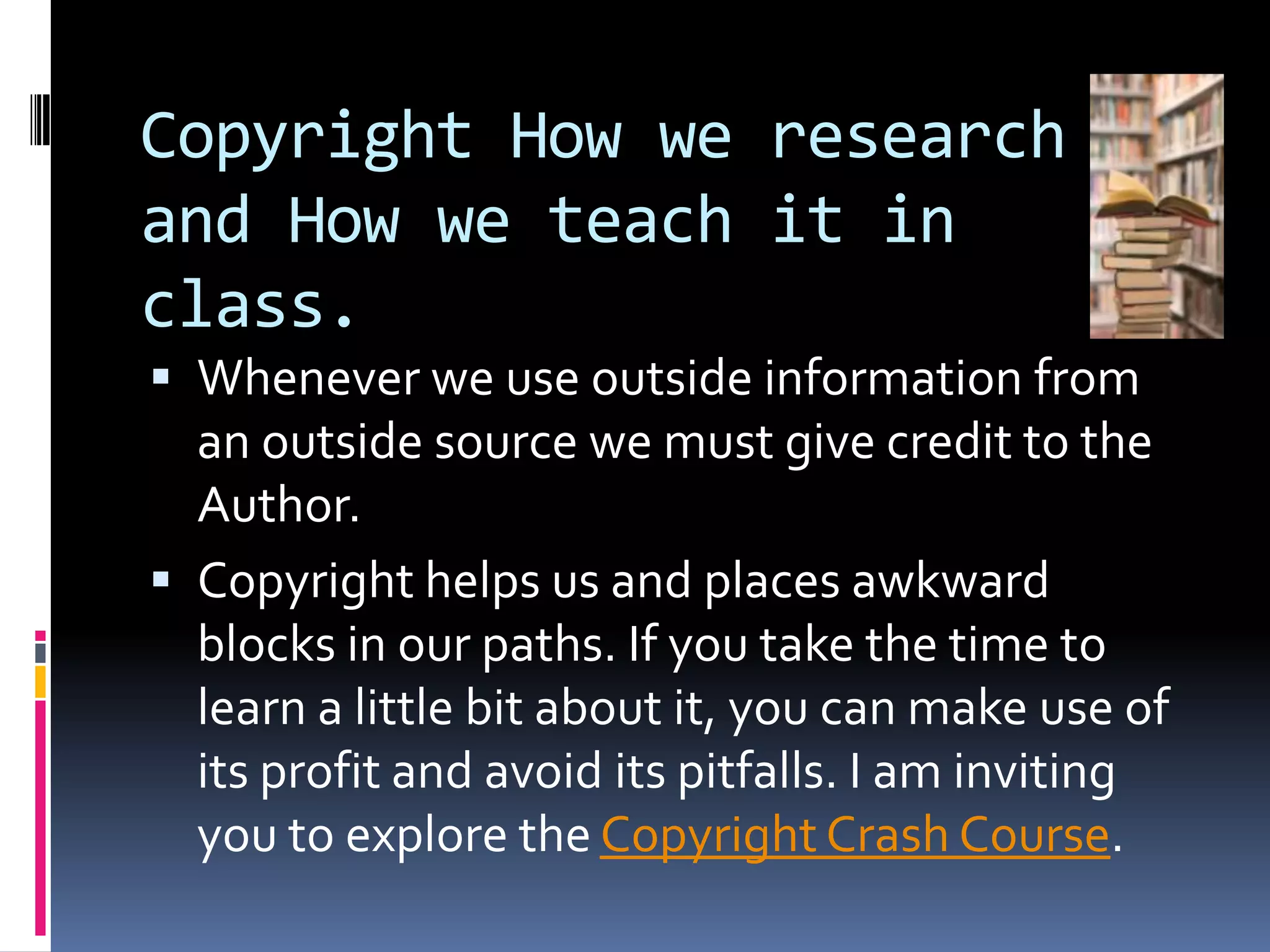 Copyright How we research and How we teach it in class.  Whenever we use outside information from an outside source we must give credit to the Author.Copyright helps us and places awkward blocks in our paths. If you take the time to learn a little bit about it, you can make use of its profit and avoid its pitfalls. I am inviting  you to explore the Copyright Crash Course. 