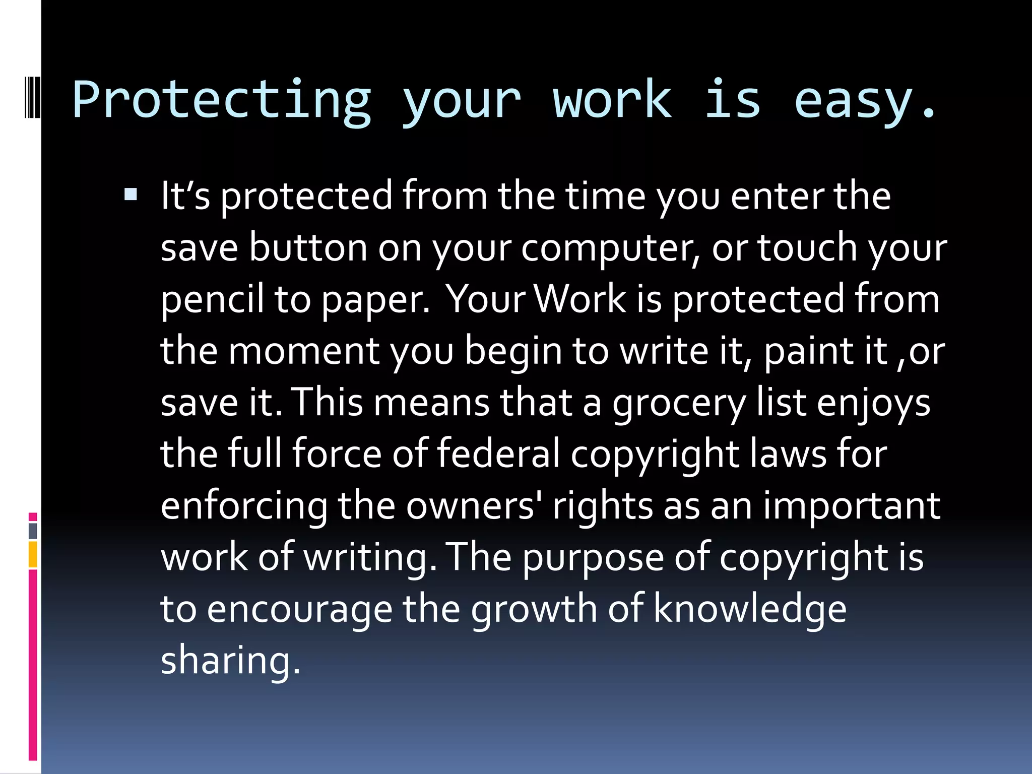 Protecting your work is easy.It’s protected from the time you enter the save button on your computer, or touch your pencil to paper.  Your Work is protected from the moment you begin to write it, paint it ,or save it. This means that a grocery list enjoys the full force of federal copyright laws for enforcing the owners' rights as an important work of writing. The purpose of copyright is to encourage the growth of knowledge sharing.  