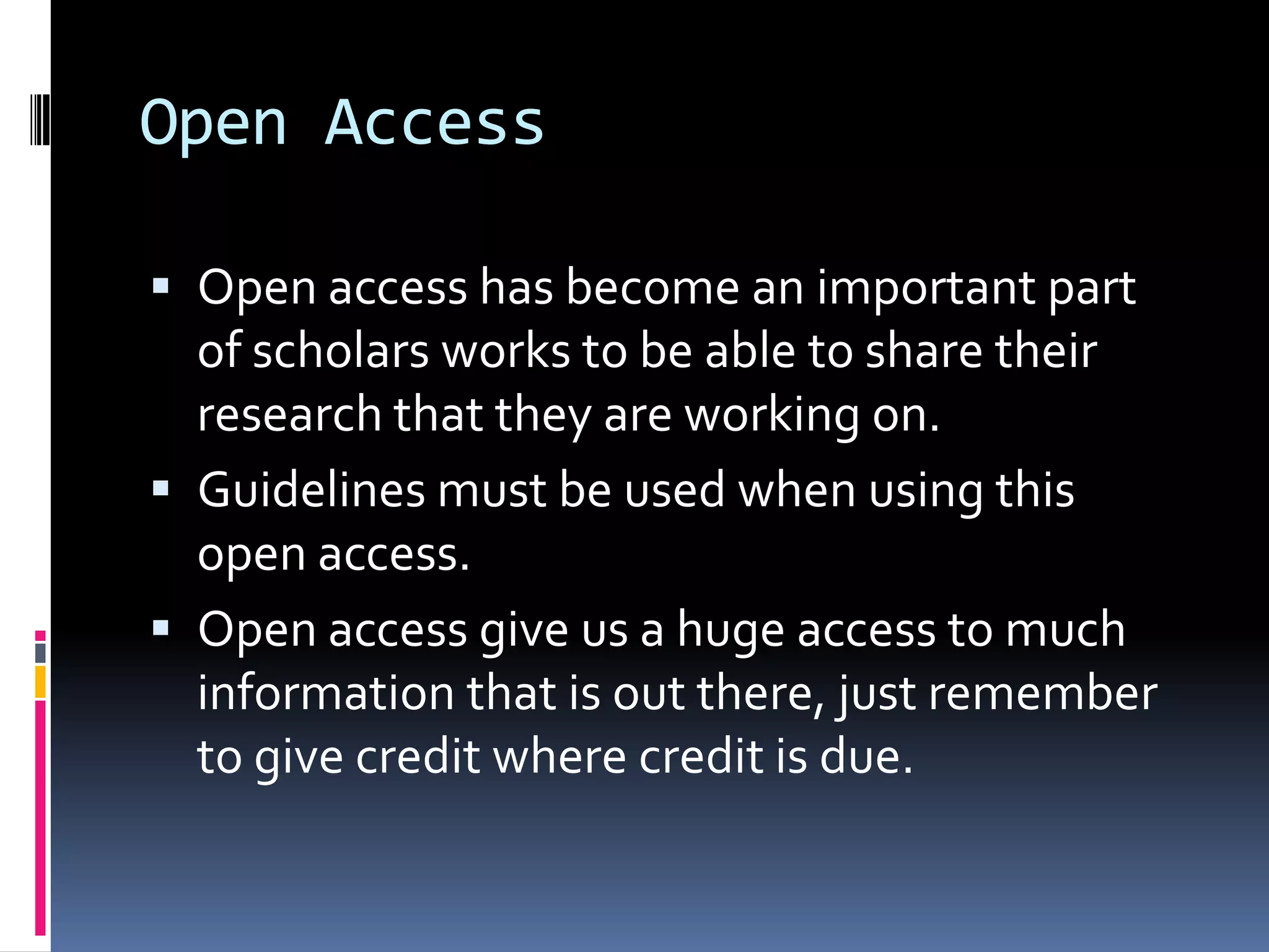 Open AccessOpen access has become an important part of scholars works to be able to share their research that they are working on. Guidelines must be used when using this open access.Open access give us a huge access to much information that is out there, just remember to give credit where credit is due.