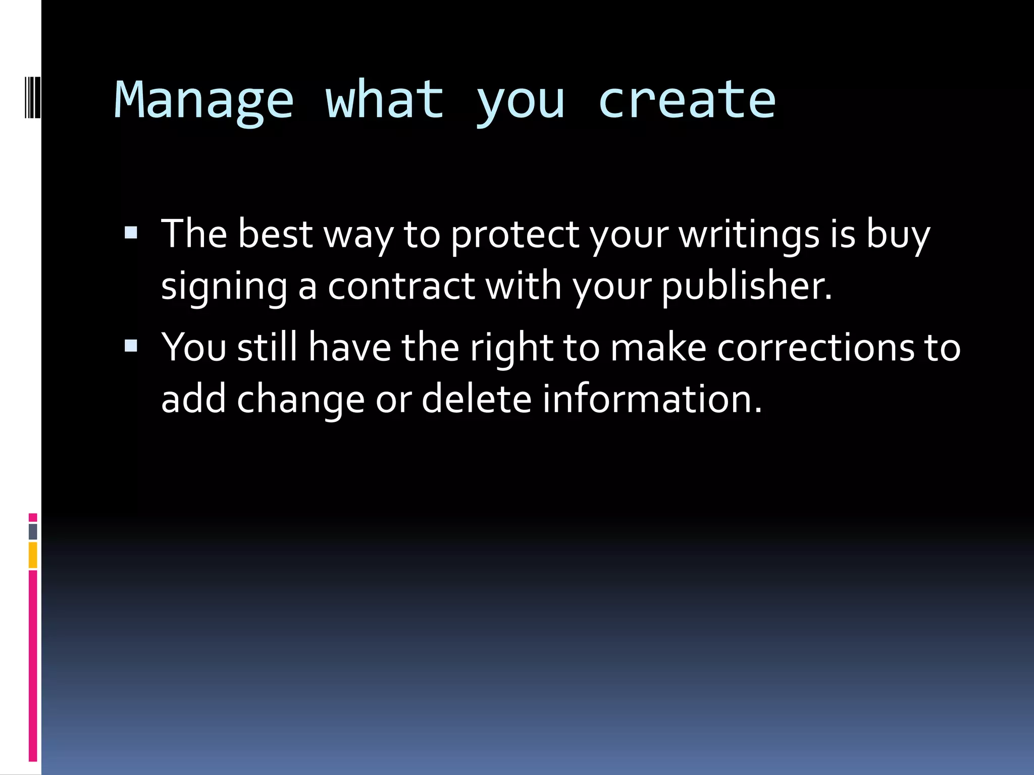 Manage what you createThe best way to protect your writings is buy signing a contract with your publisher.  You still have the right to make corrections to add change or delete information. 