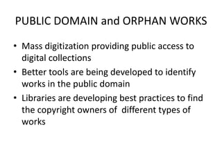 PUBLIC DOMAIN and ORPHAN WORKS
• Mass digitization providing public access to
  digital collections
• Better tools are being developed to identify
  works in the public domain
• Libraries are developing best practices to find
  the copyright owners of different types of
  works
 