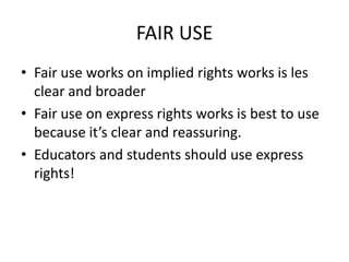 FAIR USE
• Fair use works on implied rights works is les
  clear and broader
• Fair use on express rights works is best to use
  because it’s clear and reassuring.
• Educators and students should use express
  rights!
 