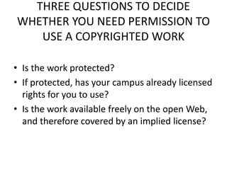THREE QUESTIONS TO DECIDE
WHETHER YOU NEED PERMISSION TO
   USE A COPYRIGHTED WORK

• Is the work protected?
• If protected, has your campus already licensed
  rights for you to use?
• Is the work available freely on the open Web,
  and therefore covered by an implied license?
 