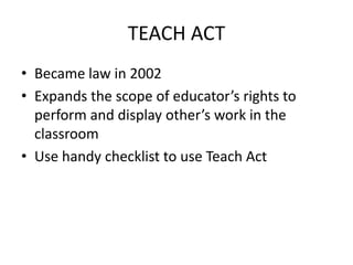 TEACH ACT
• Became law in 2002
• Expands the scope of educator’s rights to
  perform and display other’s work in the
  classroom
• Use handy checklist to use Teach Act
 