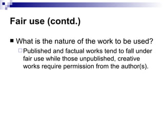 Fair use (contd.)

   What is the nature of the work to be used?
     Published  and factual works tend to fall under
      fair use while those unpublished, creative
      works require permission from the author(s).
 