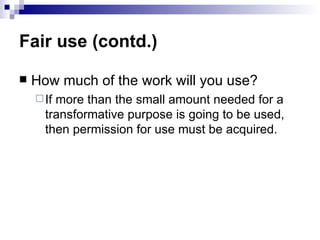 Fair use (contd.)

   How much of the work will you use?
     Ifmore than the small amount needed for a
      transformative purpose is going to be used,
      then permission for use must be acquired.
 