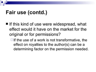 Fair use (contd.)

   If this kind of use were widespread, what
    effect would it have on the market for the
    original or for permissions?
     Ifthe use of a work is not transformative, the
      effect on royalties to the author(s) can be a
      determining factor on the permission needed.
 