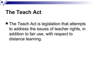 The Teach Act

   The Teach Act is legislation that attempts
    to address the issues of teacher rights, in
    addition to fair use, with respect to
    distance learning.
 