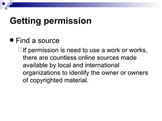 Getting permission

   Find a source
     Ifpermission is need to use a work or works,
      there are countless online sources made
      available by local and international
      organizations to identify the owner or owners
      of copyrighted material.
 