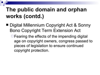 The public domain and orphan
works (contd.)
   Digital Millennium Copyright Act & Sonny
    Bono Copyright Term Extension Act
     Fearing the effects of the impending digital
      age on copyright owners, congress passed to
      pieces of legislation to ensure continued
      copyright protection.
 