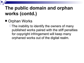 The public domain and orphan
works (contd.)
   Orphan Works
     The inability to identify the owners of many
     published works paired with the stiff penalties
     for copyright infringement will keep many
     orphaned works out of the digital realm.
 