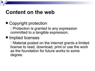 Content on the web
   Copyright protection
    Protection is granted to any expression
    committed to a tangible expression.
   Implied licenses
    Material  posted on the internet grants a limited
    license to read, download, print or use the work
    as the foundation for future works to some
    degree.
 